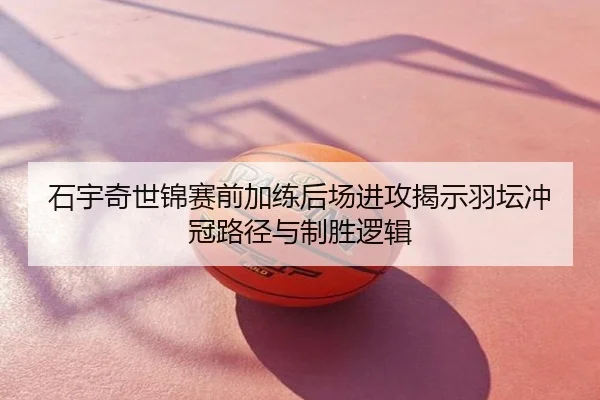 石宇奇世锦赛前加练后场进攻揭示羽坛冲冠路径与制胜逻辑