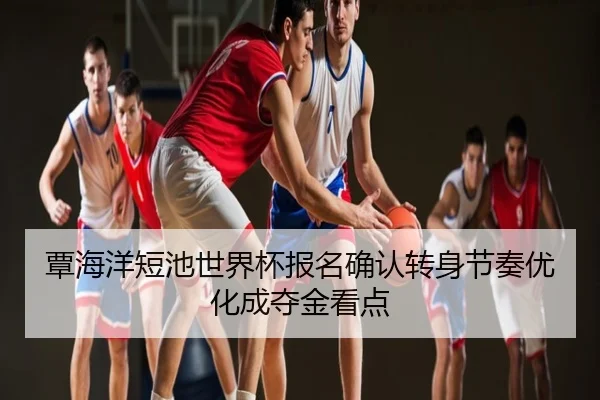 覃海洋短池世界杯报名确认转身节奏优化成夺金看点
