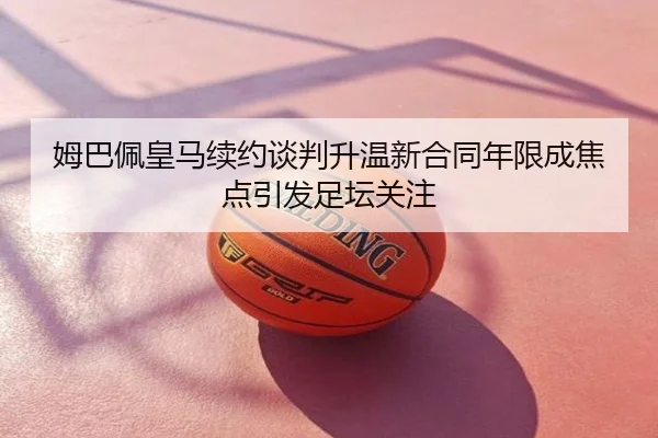 姆巴佩皇马续约谈判升温新合同年限成焦点引发足坛关注